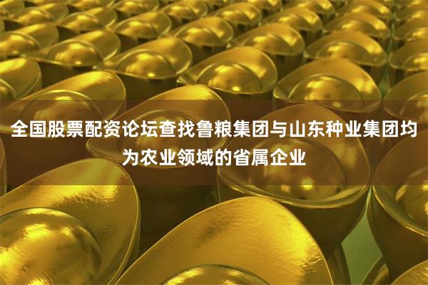 全国股票配资论坛查找鲁粮集团与山东种业集团均为农业领域的省属企业