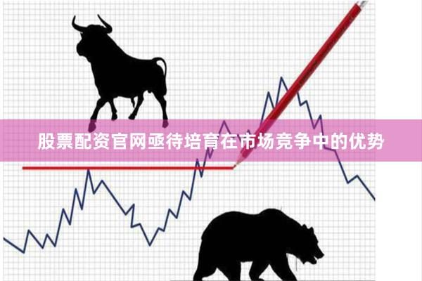 股票配资官网亟待培育在市场竞争中的优势