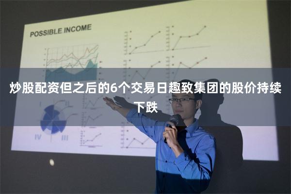 炒股配资但之后的6个交易日趣致集团的股价持续下跌