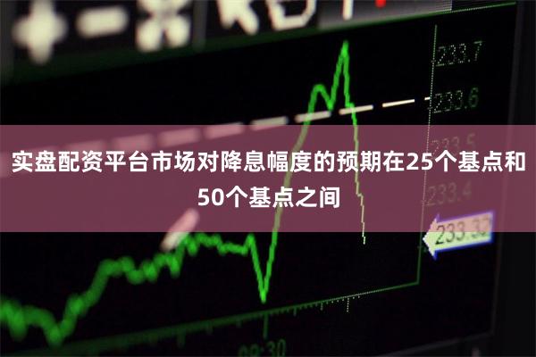实盘配资平台市场对降息幅度的预期在25个基点和50个基点之间
