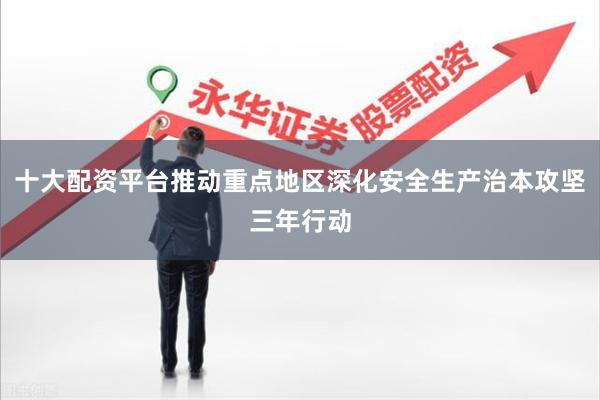 十大配资平台推动重点地区深化安全生产治本攻坚三年行动